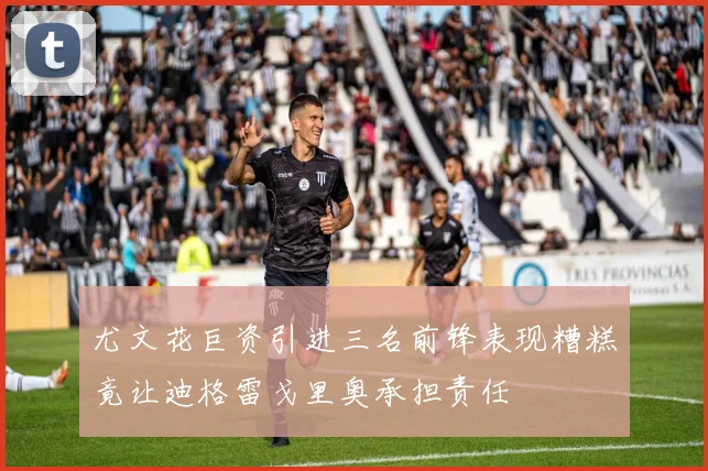 尤文花巨资引进三名前锋表现糟糕竟让迪格雷戈里奥承担责任