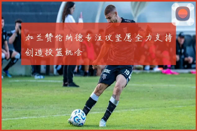 加兰赞伦纳德专注攻坚愿全力支持创造投篮机会