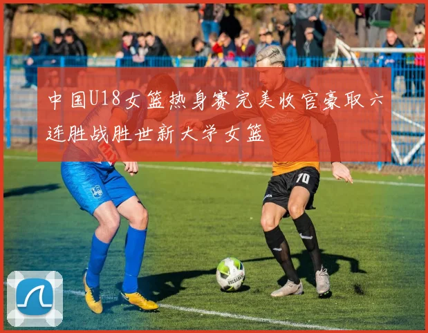 中国U18女篮热身赛完美收官豪取六连胜战胜世新大学女篮