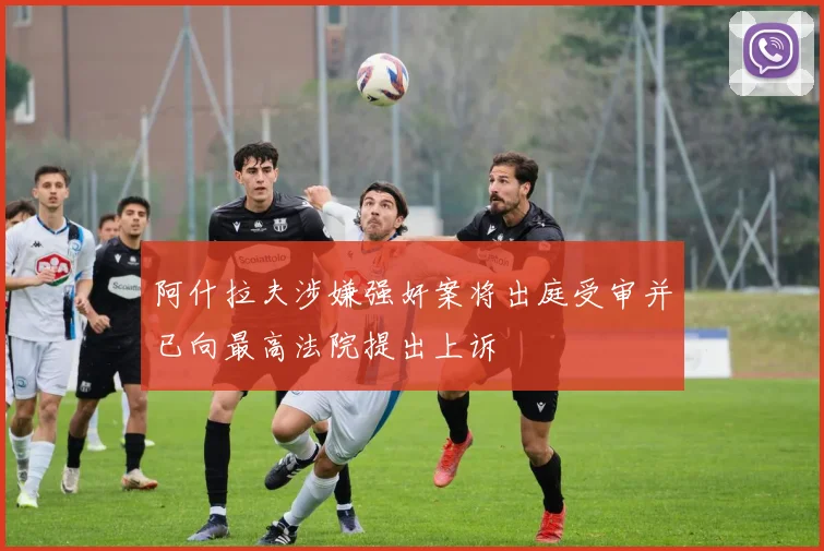 阿什拉夫涉嫌强奸案将出庭受审并已向最高法院提出上诉