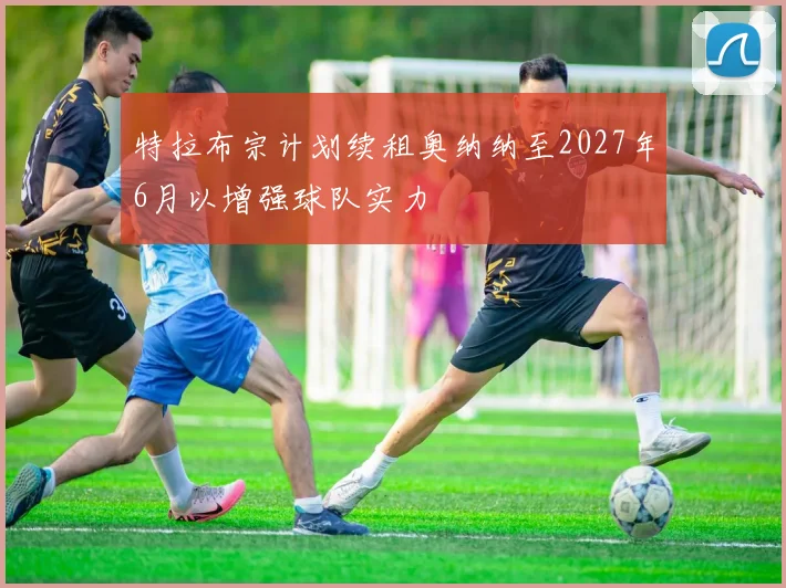 特拉布宗计划续租奥纳纳至2027年6月以增强球队实力