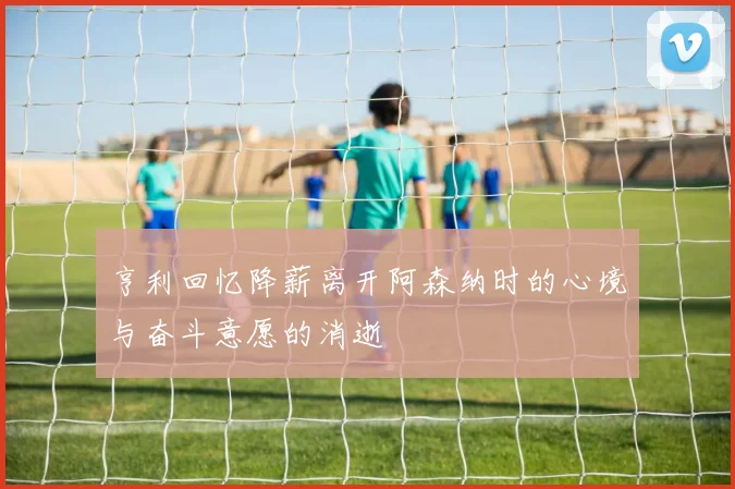 亨利回忆降薪离开阿森纳时的心境与奋斗意愿的消逝