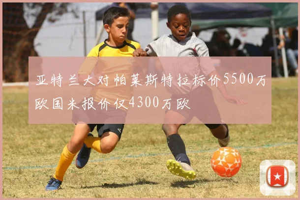 亚特兰大对帕莱斯特拉标价5500万欧国米报价仅4300万欧