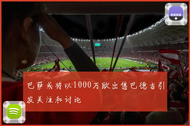 巴萨或将以1000万欧出售巴德吉引发关注和讨论