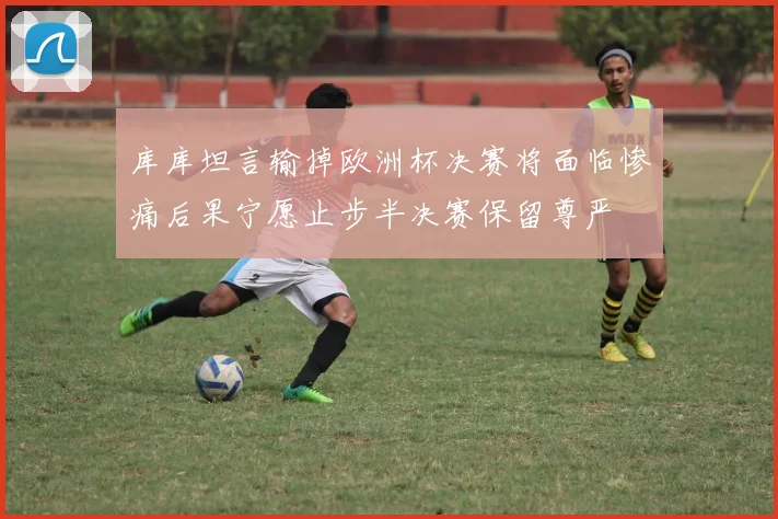 库库坦言输掉欧洲杯决赛将面临惨痛后果宁愿止步半决赛保留尊严