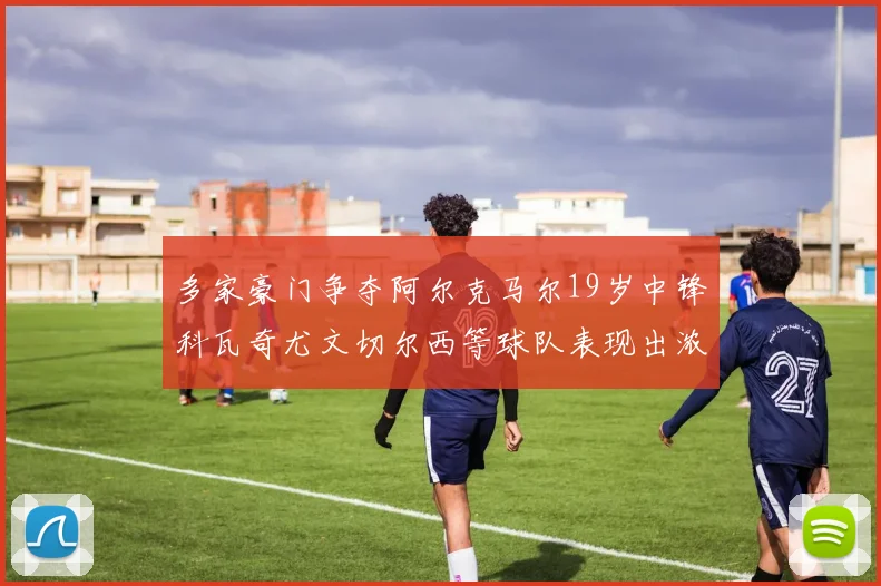多家豪门争夺阿尔克马尔19岁中锋科瓦奇尤文切尔西等球队表现出浓厚兴趣