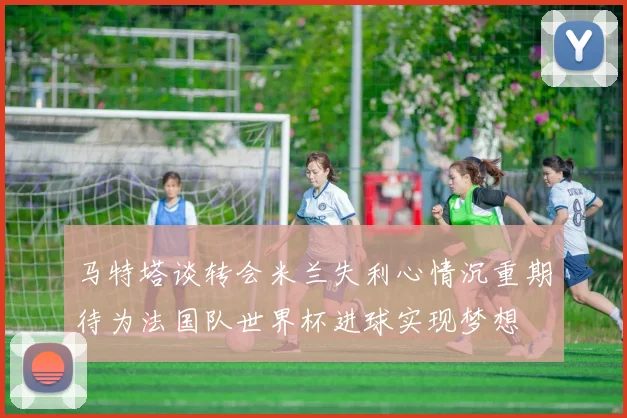 马特塔谈转会米兰失利心情沉重期待为法国队世界杯进球实现梦想
