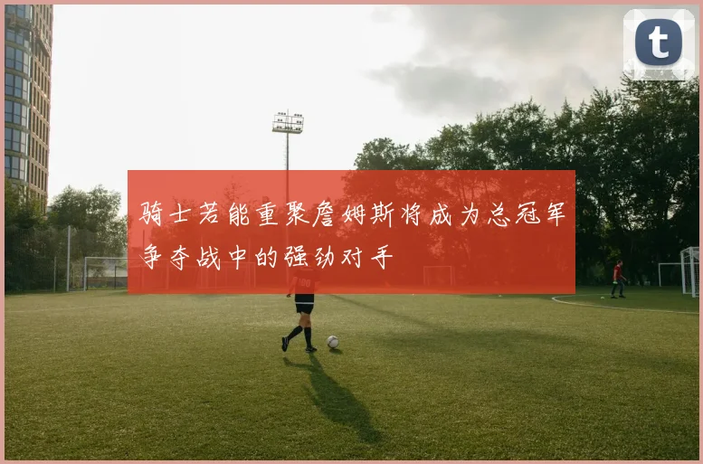 骑士若能重聚詹姆斯将成为总冠军争夺战中的强劲对手