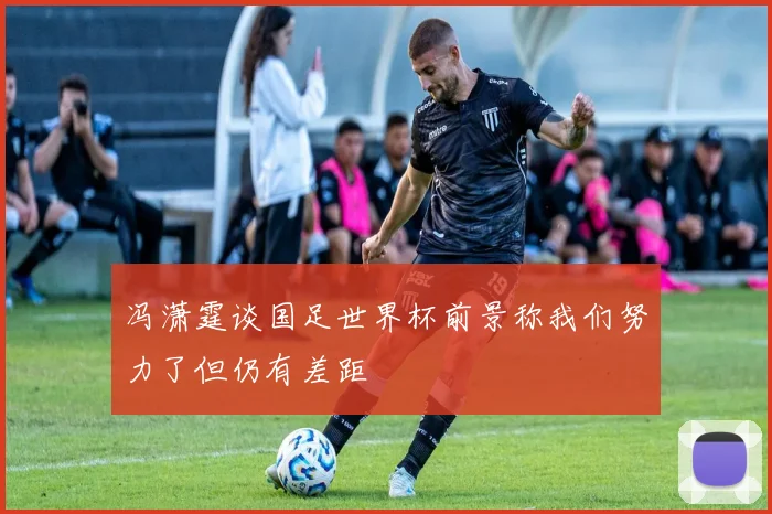 冯潇霆谈国足世界杯前景称我们努力了但仍有差距