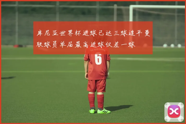 库尼亚世界杯进球已达三球追平曼联球员单届最高进球仅差一球