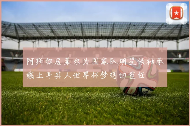 阿斯称居莱尔为国家队明星领袖承载土耳其人世界杯梦想的重任