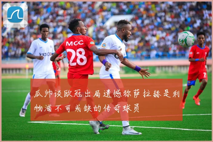 瓜帅谈欧冠出局遗憾称萨拉赫是利物浦不可或缺的传奇球员