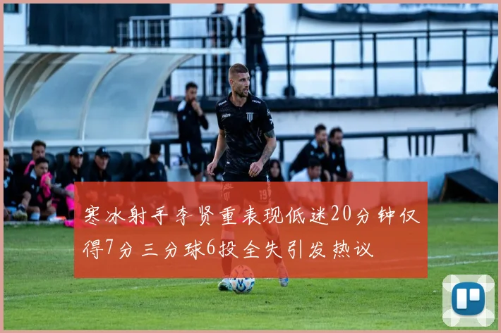 寒冰射手李贤重表现低迷20分钟仅得7分三分球6投全失引发热议