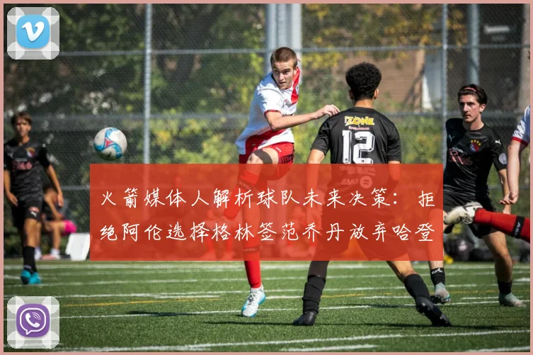 火箭媒体人解析球队未来决策：拒绝阿伦选择格林签范乔丹放弃哈登