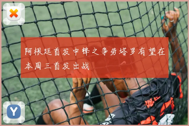 阿根廷首发中锋之争劳塔罗有望在本周三首发出战