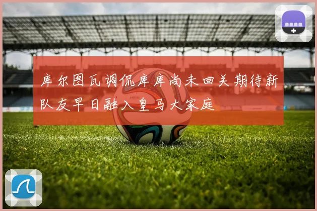 库尔图瓦调侃库库尚未回关期待新队友早日融入皇马大家庭