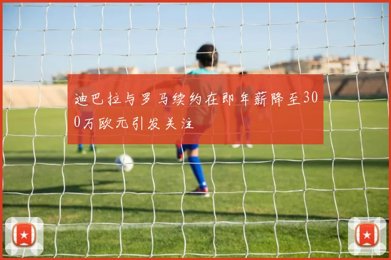 迪巴拉与罗马续约在即年薪降至300万欧元引发关注