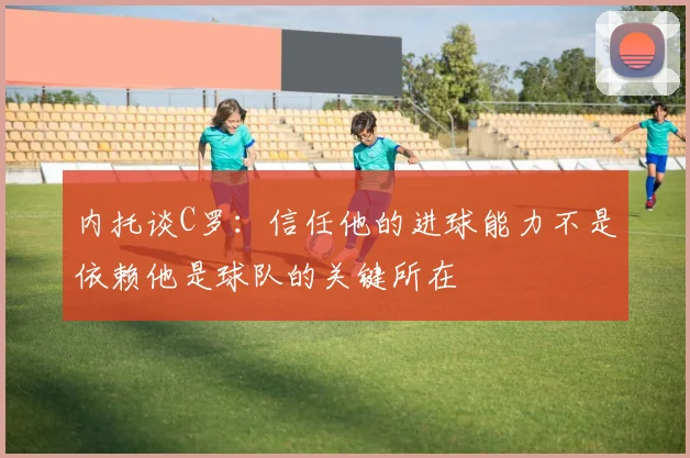 内托谈C罗：信任他的进球能力不是依赖他是球队的关键所在