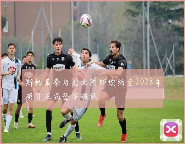 斯帕莱蒂与尤文图斯续约至2028年明日正式签字确认