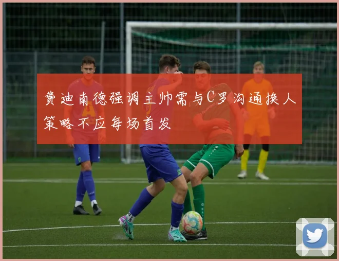 费迪南德强调主帅需与C罗沟通换人策略不应每场首发