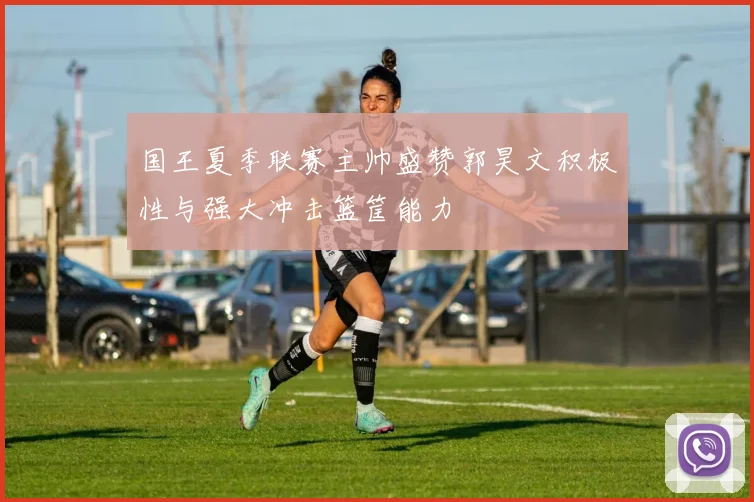 国王夏季联赛主帅盛赞郭昊文积极性与强大冲击篮筐能力